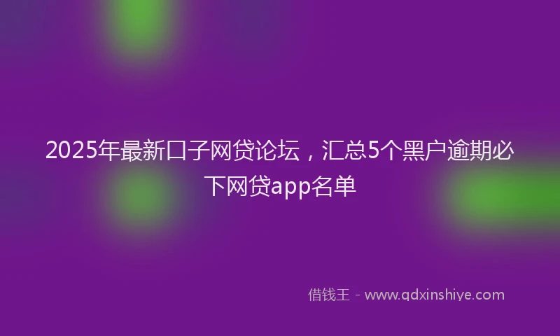 2025年最新口子网贷论坛，汇总5个黑户逾期必下网贷app名单