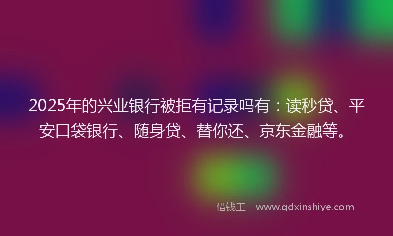 2025年的兴业银行被拒有记录吗有：读秒贷、平安口袋银行、随身贷、替你还、京东金融等。