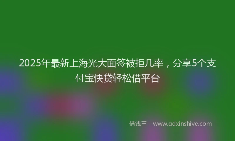 2025年最新上海光大面签被拒几率，分享5个支付宝快贷轻松借平台