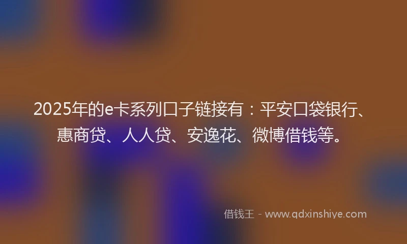 2025年的e卡系列口子链接有：平安口袋银行、惠商贷、人人贷、安逸花、微博借钱等。