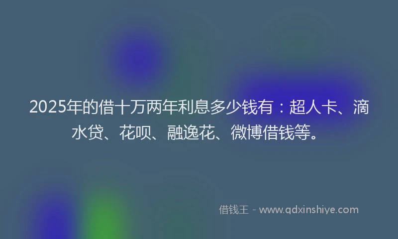 2025年的借十万两年利息多少钱有：超人卡、滴水贷、花呗、融逸花、微博借钱等。