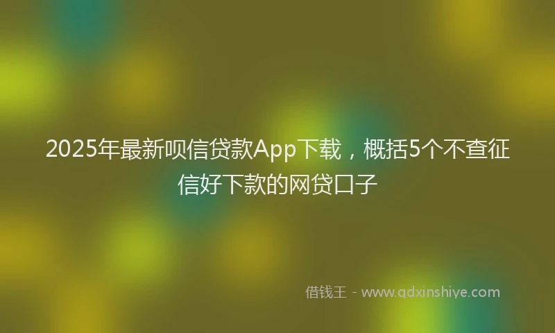 2025年最新呗信贷款App下载，概括5个不查征信好下款的网贷口子