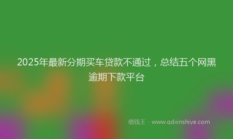 2025年最新分期买车贷款不通过，总结五个网黑逾期下款平台