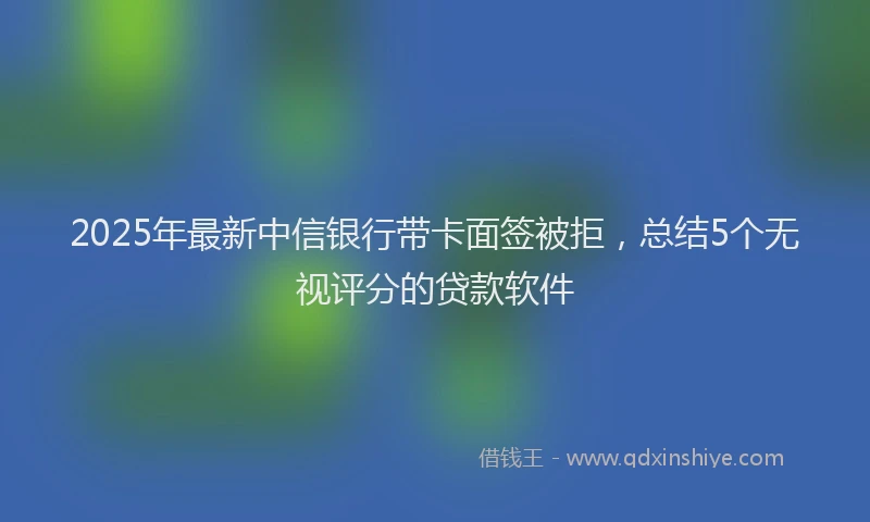 2025年最新中信银行带卡面签被拒，总结5个无视评分的贷款软件