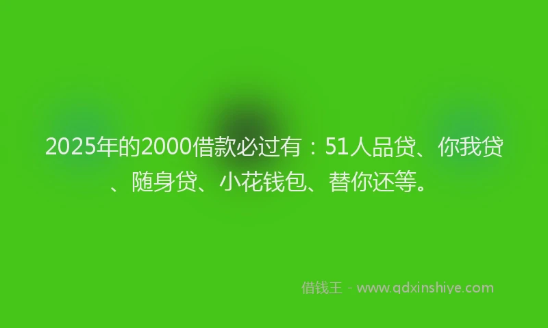 2025年的2000借款必过有：51人品贷、你我贷、随身贷、小花钱包、替你还等。