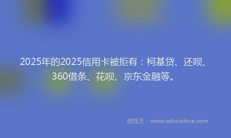 2025年的2025信用卡被拒有：柯基贷、还呗、360借条、花呗、京东金融等。