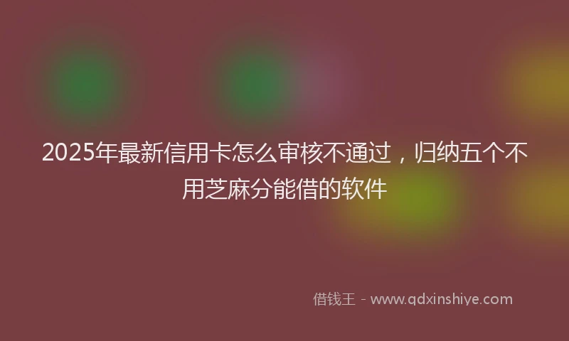 2025年最新信用卡怎么审核不通过，归纳五个不用芝麻分能借的软件