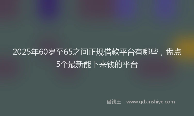 2025年60岁至65之间正规借款平台有哪些，盘点5个最新能下来钱的平台