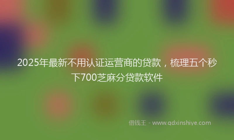 2025年最新不用认证运营商的贷款，梳理五个秒下700芝麻分贷款软件