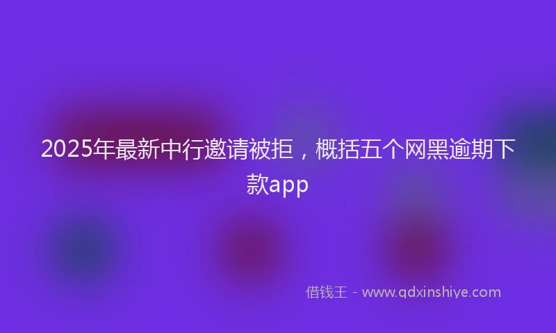 2025年最新中行邀请被拒，概括五个网黑逾期下款app
