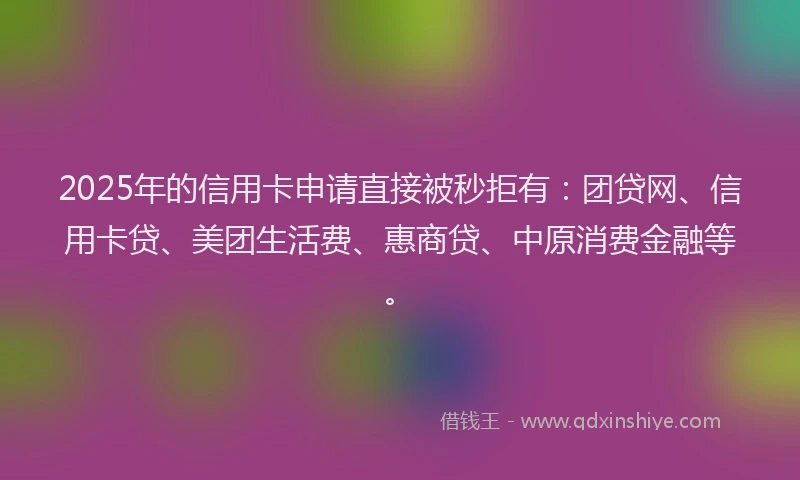 2025年的信用卡申请直接被秒拒有：团贷网、信用卡贷、美团生活费、惠商贷、中原消费金融等。