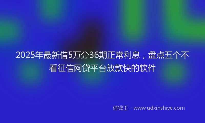 2025年最新借5万分36期正常利息，盘点五个不看征信网贷平台放款快的软件