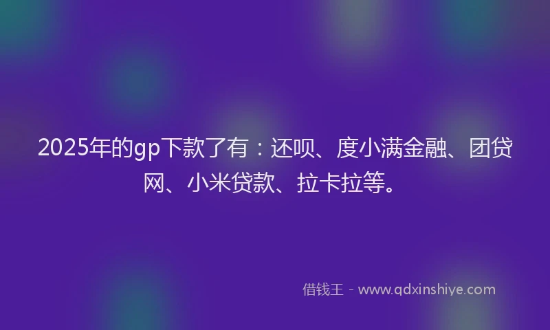 2025年的gp下款了有：还呗、度小满金融、团贷网、小米贷款、拉卡拉等。