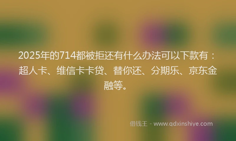 2025年的714都被拒还有什么办法可以下款有：超人卡、维信卡卡贷、替你还、分期乐、京东金融等。