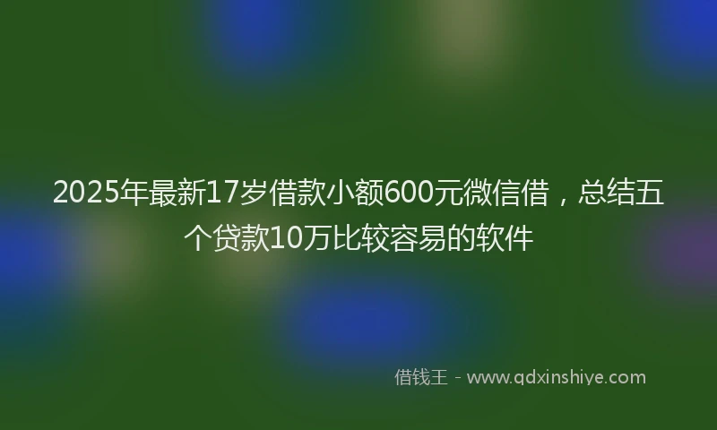 2025年最新17岁借款小额600元微信借，总结五个贷款10万比较容易的软件