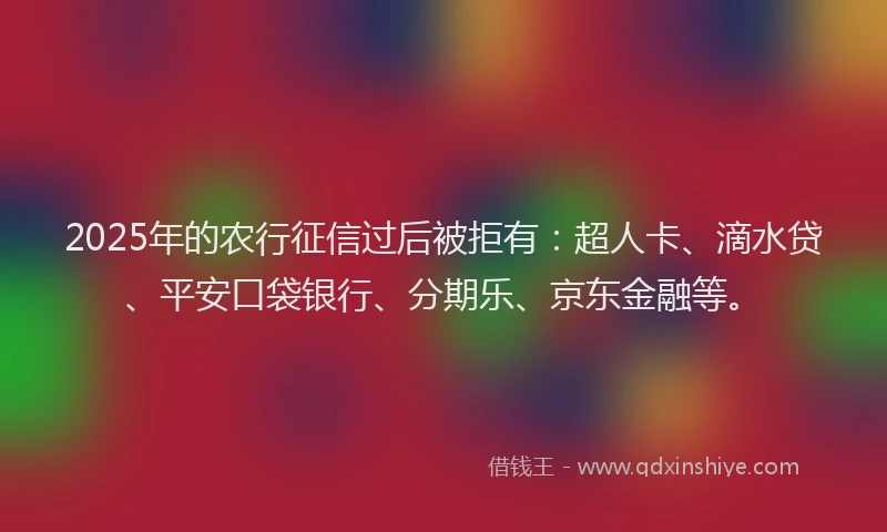 2025年的农行征信过后被拒有：超人卡、滴水贷、平安口袋银行、分期乐、京东金融等。