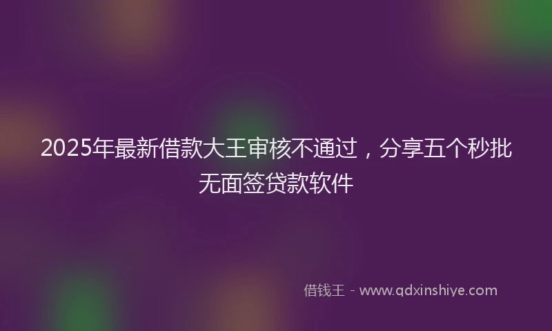 2025年最新借款大王审核不通过，分享五个秒批无面签贷款软件