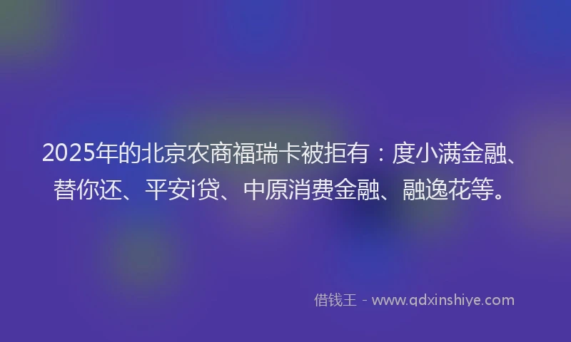 2025年的北京农商福瑞卡被拒有：度小满金融、替你还、平安i贷、中原消费金融、融逸花等。