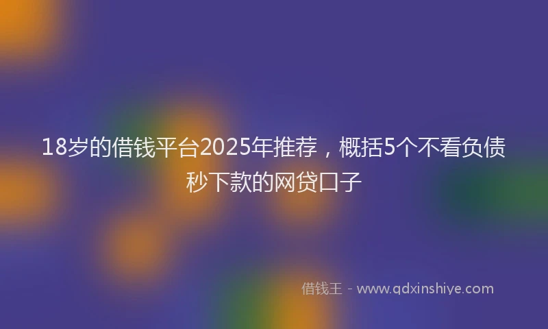 18岁的借钱平台2025年推荐，概括5个不看负债秒下款的网贷口子