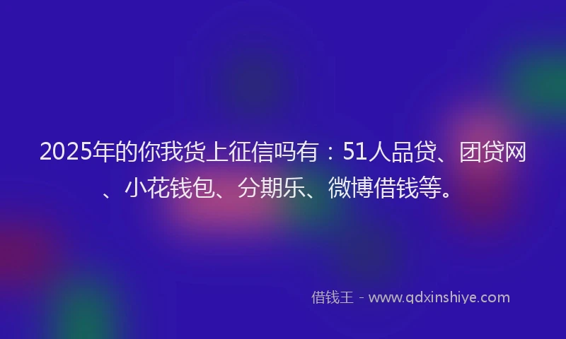 2025年的你我货上征信吗有：51人品贷、团贷网、小花钱包、分期乐、微博借钱等。