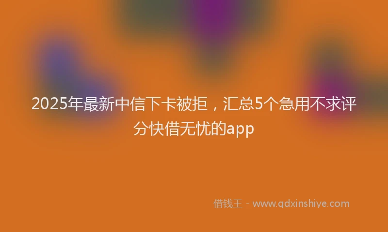 2025年最新中信下卡被拒，汇总5个急用不求评分快借无忧的app