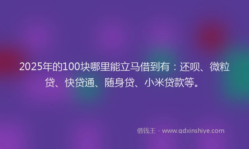 2025年的100块哪里能立马借到有：还呗、微粒贷、快贷通、随身贷、小米贷款等。