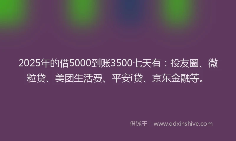 2025年的借5000到账3500七天有：投友圈、微粒贷、美团生活费、平安i贷、京东金融等。