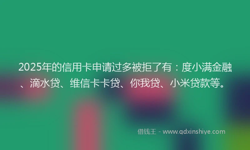 2025年的信用卡申请过多被拒了有：度小满金融、滴水贷、维信卡卡贷、你我贷、小米贷款等。