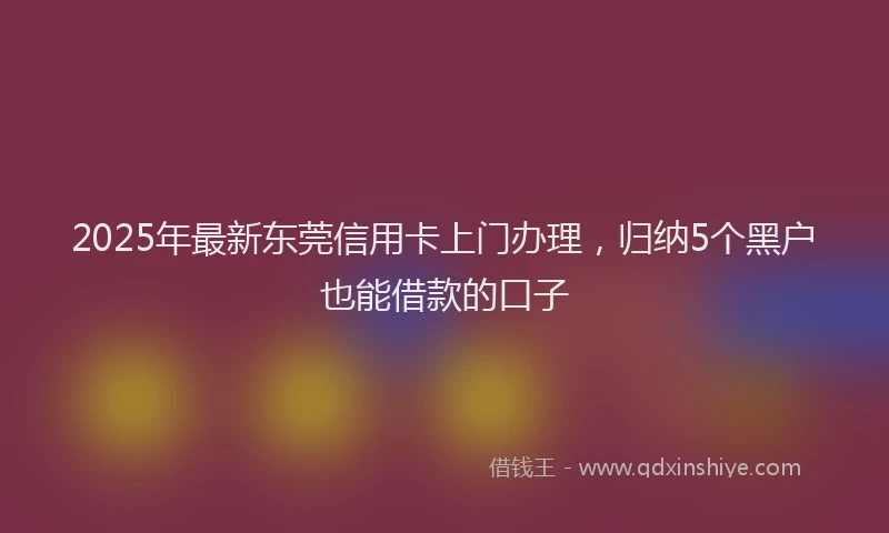 2025年最新东莞信用卡上门办理，归纳5个黑户也能借款的口子