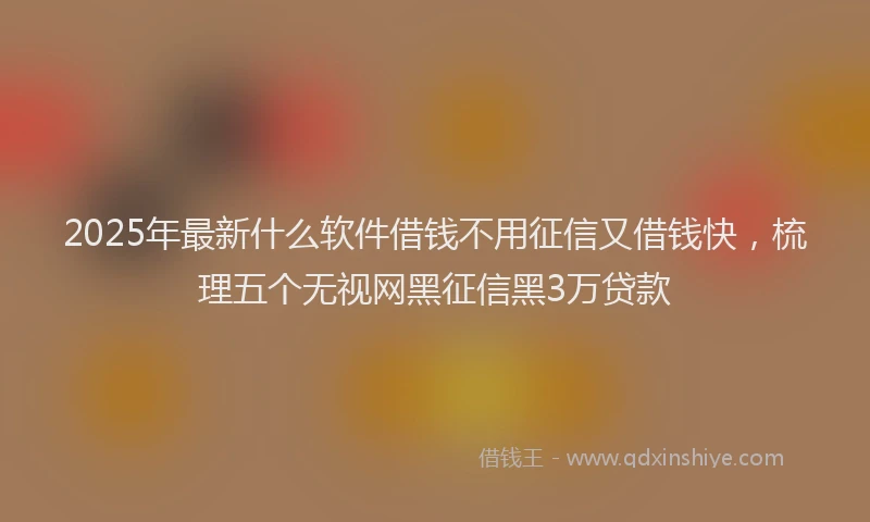 2025年最新什么软件借钱不用征信又借钱快，梳理五个无视网黑征信黑3万贷款