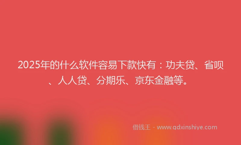 2025年的什么软件容易下款快有：功夫贷、省呗、人人贷、分期乐、京东金融等。