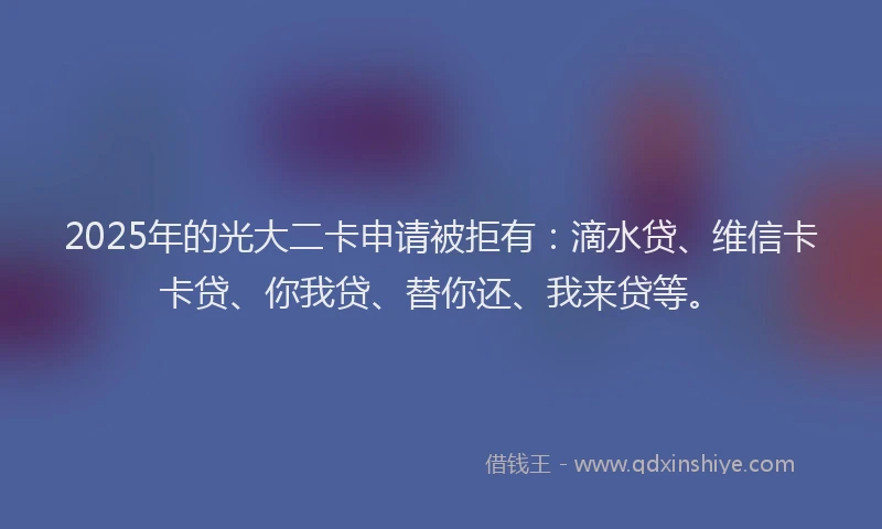 2025年的光大二卡申请被拒有：滴水贷、维信卡卡贷、你我贷、替你还、我来贷等。