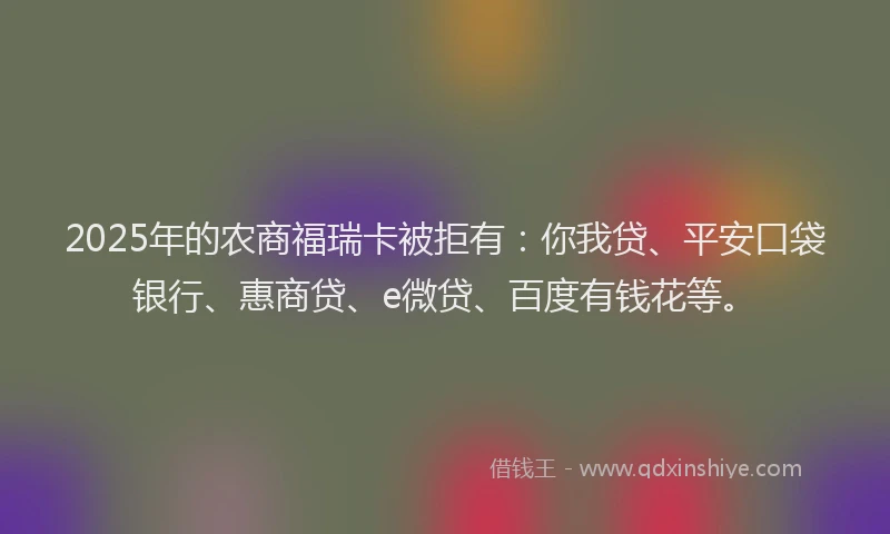 2025年的农商福瑞卡被拒有：你我贷、平安口袋银行、惠商贷、e微贷、百度有钱花等。