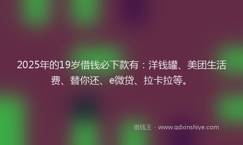 2025年的19岁借钱必下款有：洋钱罐、美团生活费、替你还、e微贷、拉卡拉等。