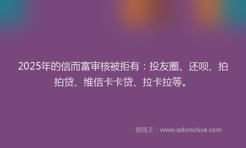 2025年的信而富审核被拒有：投友圈、还呗、拍拍贷、维信卡卡贷、拉卡拉等。