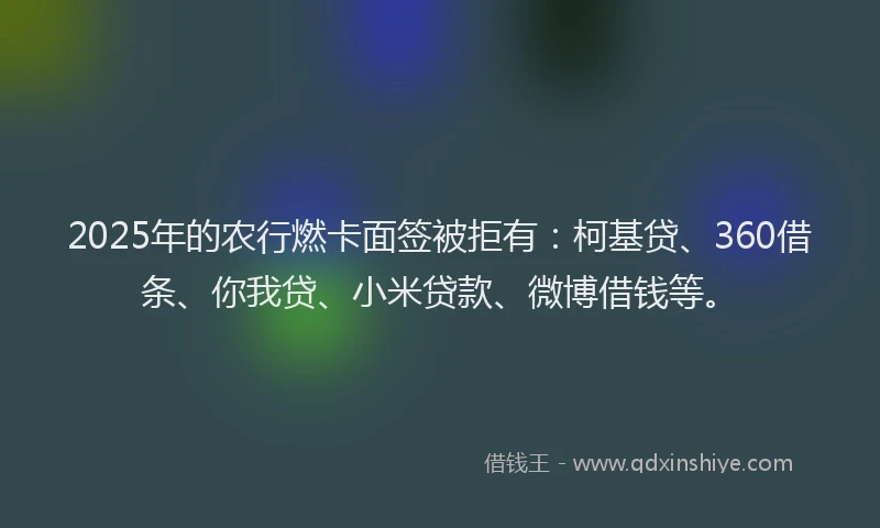 2025年的农行燃卡面签被拒有：柯基贷、360借条、你我贷、小米贷款、微博借钱等。