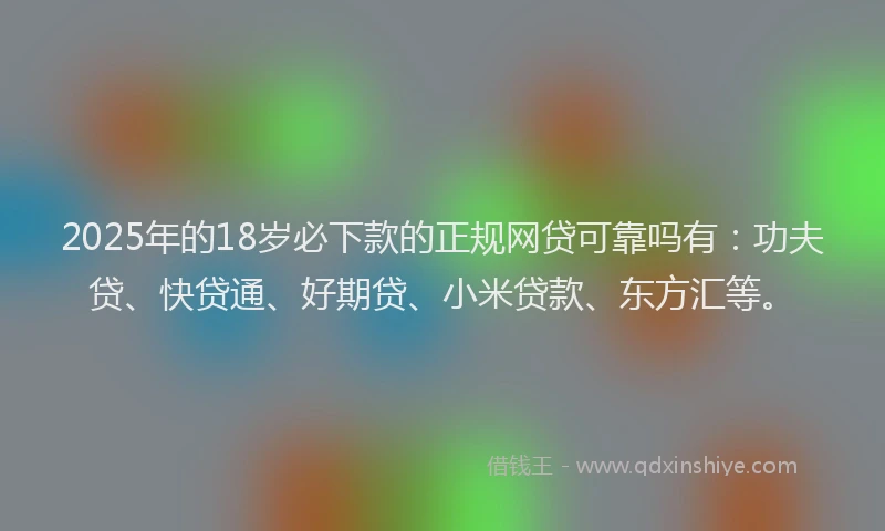 2025年的18岁必下款的正规网贷可靠吗有：功夫贷、快贷通、好期贷、小米贷款、东方汇等。