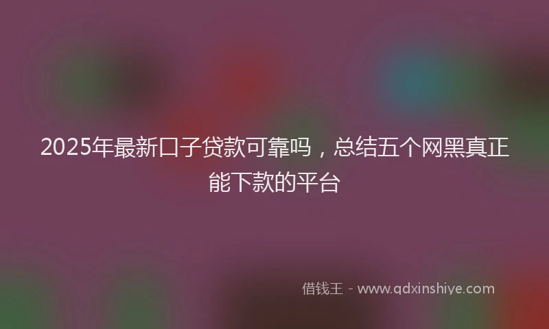 2025年最新口子贷款可靠吗，总结五个网黑真正能下款的平台