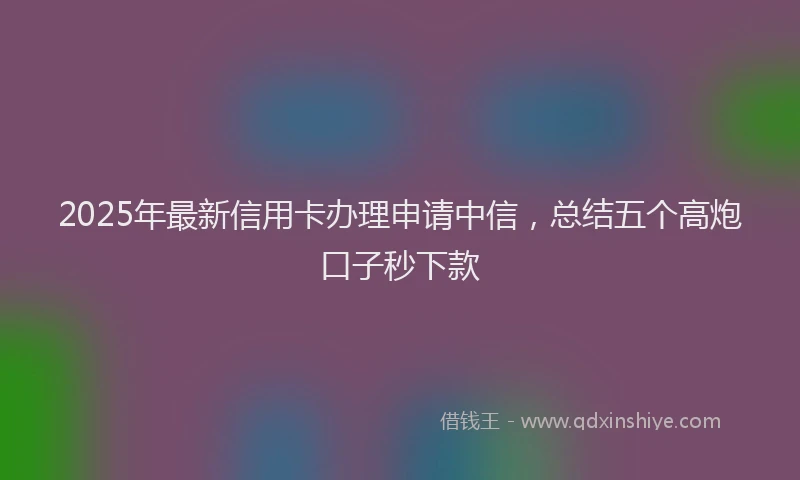 2025年最新信用卡办理申请中信，总结五个高炮口子秒下款