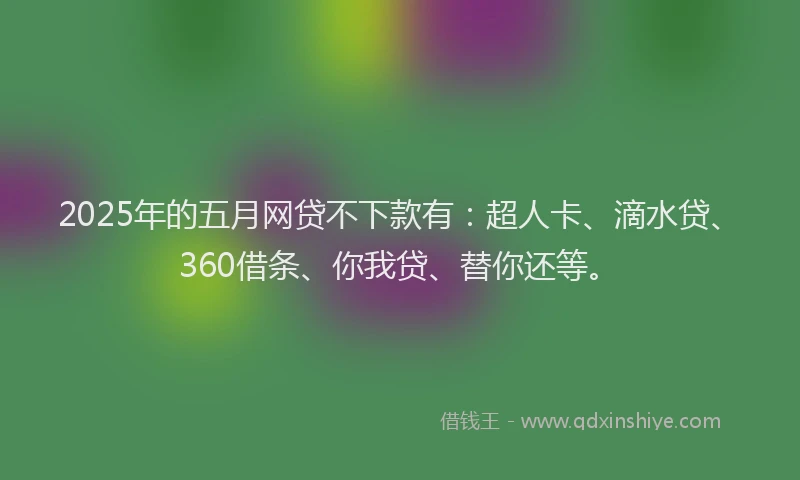 2025年的五月网贷不下款有：超人卡、滴水贷、360借条、你我贷、替你还等。