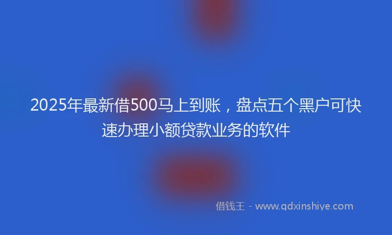 2025年最新借500马上到账，盘点五个黑户可快速办理小额贷款业务的软件