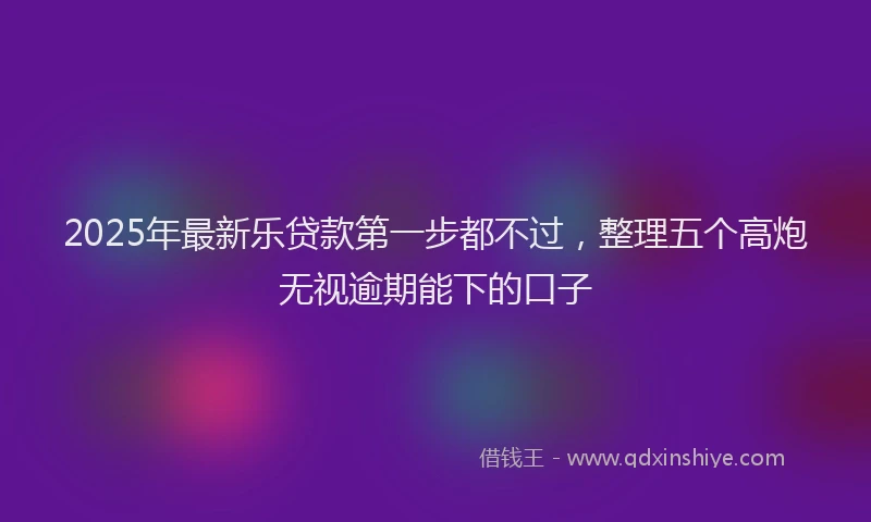 2025年最新乐贷款第一步都不过，整理五个高炮无视逾期能下的口子