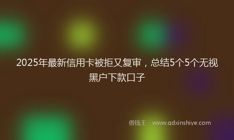 2025年最新信用卡被拒又复审，总结5个5个无视黑户下款口子