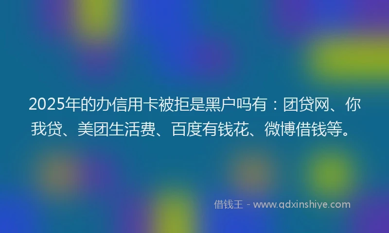 2025年的办信用卡被拒是黑户吗有：团贷网、你我贷、美团生活费、百度有钱花、微博借钱等。