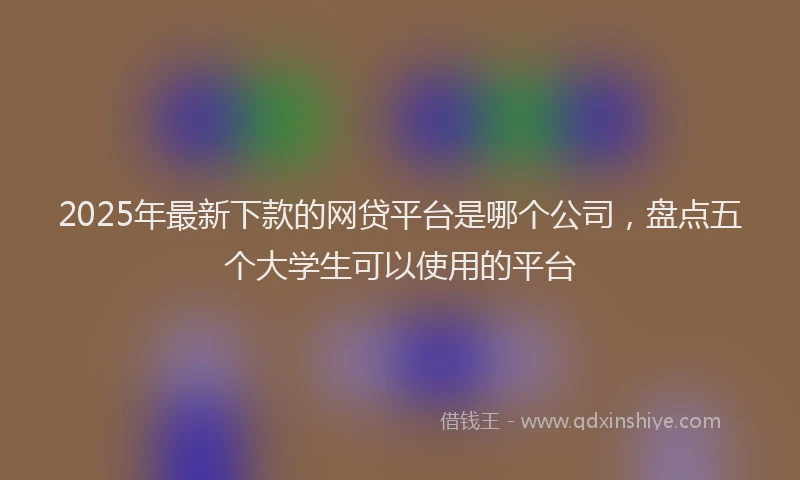 2025年最新下款的网贷平台是哪个公司，盘点五个大学生可以使用的平台