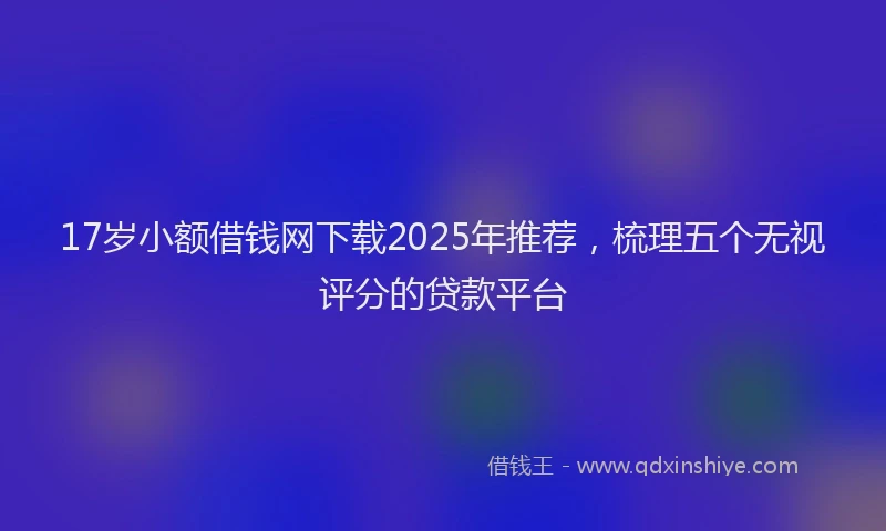 17岁小额借钱网下载2025年推荐，梳理五个无视评分的贷款平台