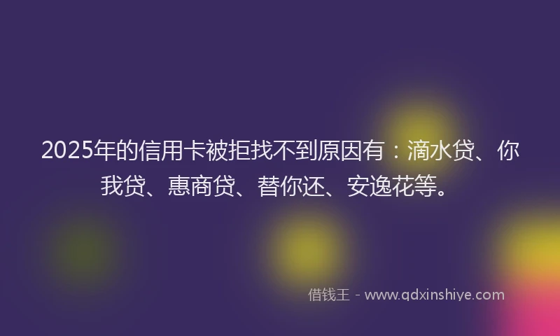 2025年的信用卡被拒找不到原因有：滴水贷、你我贷、惠商贷、替你还、安逸花等。