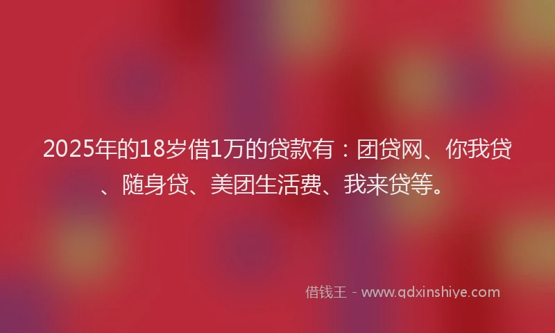 2025年的18岁借1万的贷款有：团贷网、你我贷、随身贷、美团生活费、我来贷等。