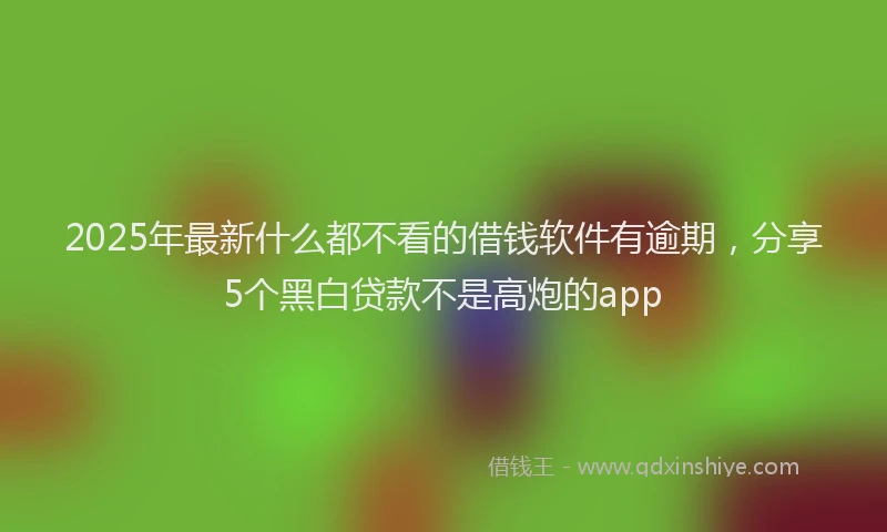 2025年最新什么都不看的借钱软件有逾期，分享5个黑白贷款不是高炮的app
