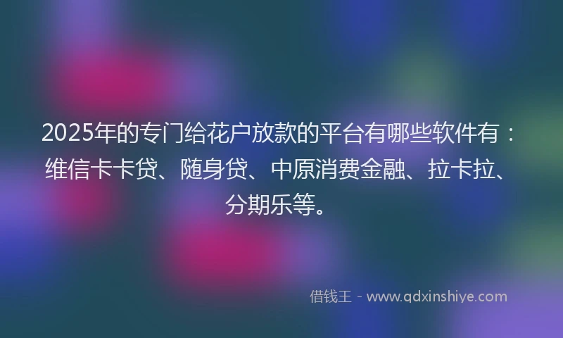2025年的专门给花户放款的平台有哪些软件有：维信卡卡贷、随身贷、中原消费金融、拉卡拉、分期乐等。